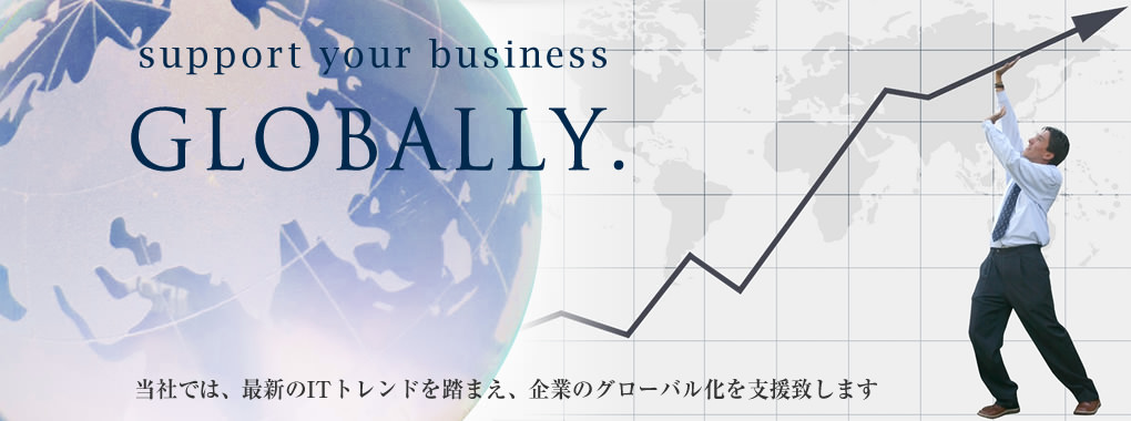 support your business GLOBALLY. 当社では、最新のITトレンドを踏まえ、企業のグローバル化を支援致します。
